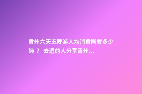 貴州六天五晚游人均消費團費多少錢？ 去過的人分享貴州純玩六天，點擊這篇全明白